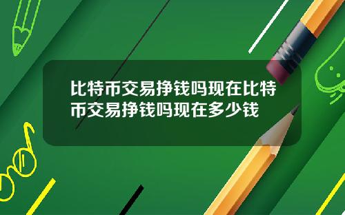 比特币交易挣钱吗现在比特币交易挣钱吗现在多少钱