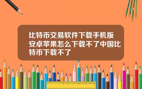 比特币交易软件下载手机版安卓苹果怎么下载不了中国比特币下载不了