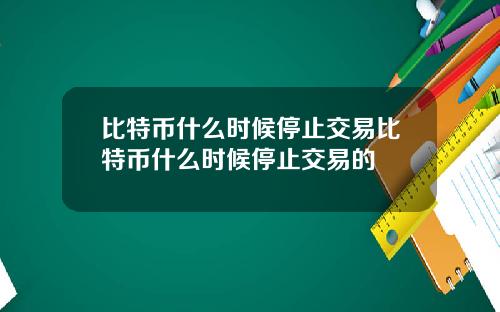 比特币什么时候停止交易比特币什么时候停止交易的