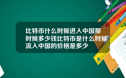 比特币什么时候进入中国那时候多少钱比特币是什么时候流入中国的价格是多少