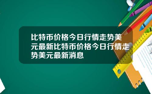 比特币价格今日行情走势美元最新比特币价格今日行情走势美元最新消息