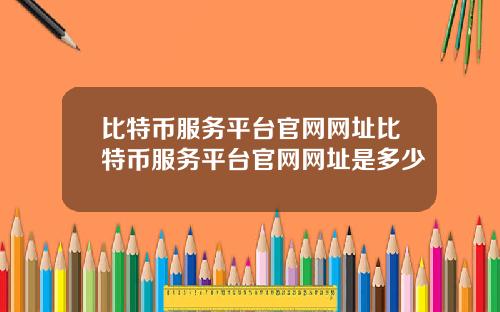 比特币服务平台官网网址比特币服务平台官网网址是多少