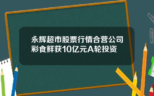 永辉超市股票行情合营公司彩食鲜获10亿元A轮投资