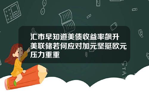 汇市早知道美债收益率飙升美联储若何应对加元坚挺欧元压力重重