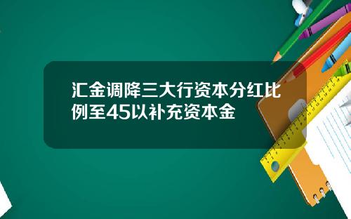 汇金调降三大行资本分红比例至45以补充资本金