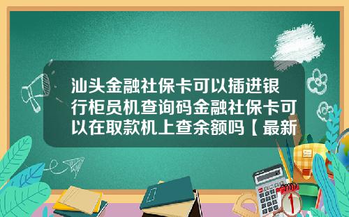 汕头金融社保卡可以插进银行柜员机查询码金融社保卡可以在取款机上查余额吗【最新】