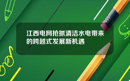 江西电网抢抓清洁水电带来的跨越式发展新机遇