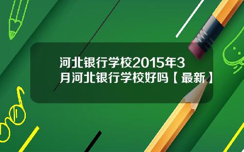 河北银行学校2015年3月河北银行学校好吗【最新】