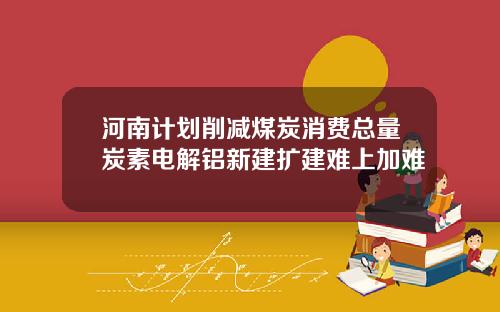 河南计划削减煤炭消费总量炭素电解铝新建扩建难上加难