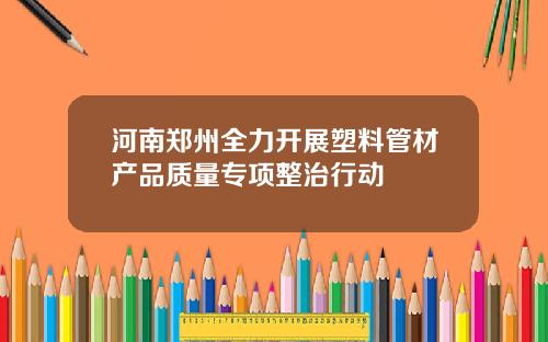 河南郑州全力开展塑料管材产品质量专项整治行动