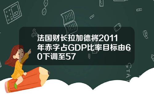 法国财长拉加德将2011年赤字占GDP比率目标由60下调至57