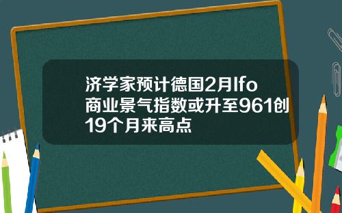 济学家预计德国2月Ifo商业景气指数或升至961创19个月来高点