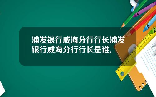 浦发银行威海分行行长浦发银行威海分行行长是谁.