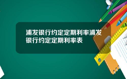 浦发银行约定定期利率浦发银行约定定期利率表