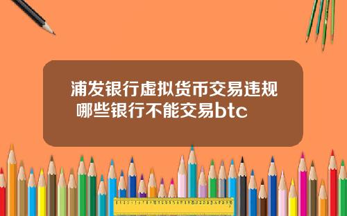 浦发银行虚拟货币交易违规 哪些银行不能交易btc