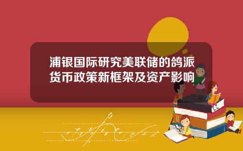 浦银国际研究美联储的鸽派货币政策新框架及资产影响