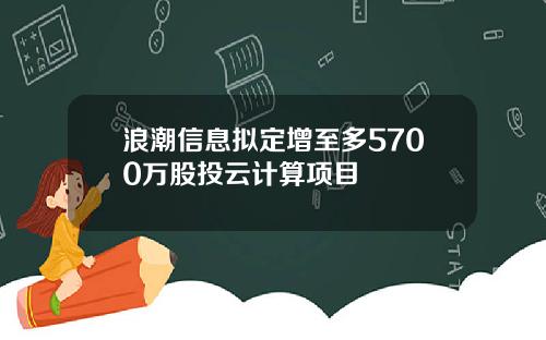 浪潮信息拟定增至多5700万股投云计算项目