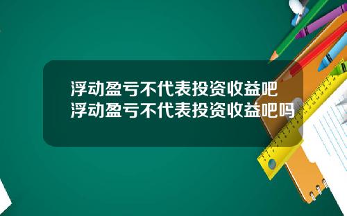 浮动盈亏不代表投资收益吧浮动盈亏不代表投资收益吧吗