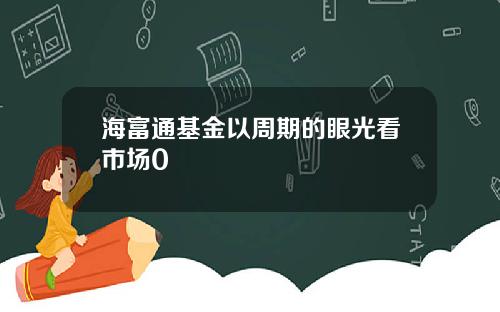 海富通基金以周期的眼光看市场0