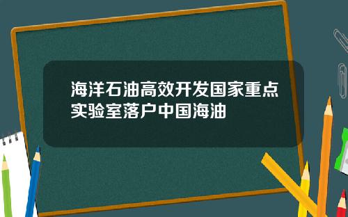 海洋石油高效开发国家重点实验室落户中国海油