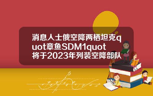 消息人士俄空降两栖坦克quot章鱼SDM1quot将于2023年列装空降部队