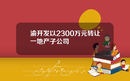 渝开发以2300万元转让一地产子公司