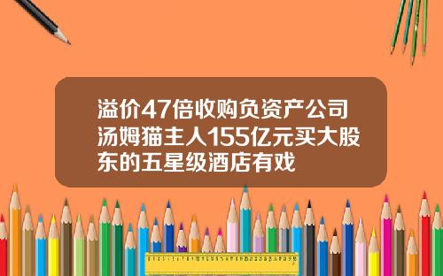 溢价47倍收购负资产公司汤姆猫主人155亿元买大股东的五星级酒店有戏