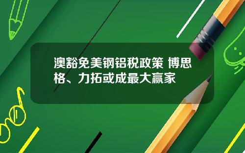 澳豁免美钢铝税政策 博思格、力拓或成最大赢家