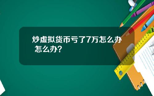 炒虚拟货币亏了7万怎么办 怎么办？