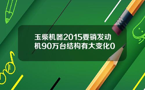 玉柴机器2015要销发动机90万台结构有大变化0