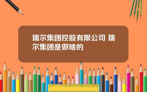 瑞尔集团控股有限公司 瑞尔集团是做啥的