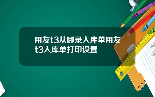 用友t3从哪录入库单用友t3入库单打印设置