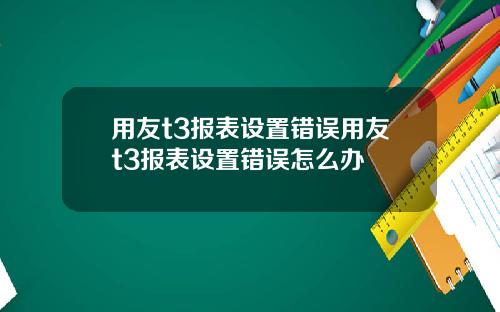 用友t3报表设置错误用友t3报表设置错误怎么办