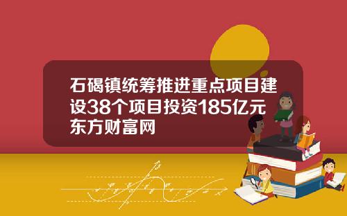 石碣镇统筹推进重点项目建设38个项目投资185亿元东方财富网