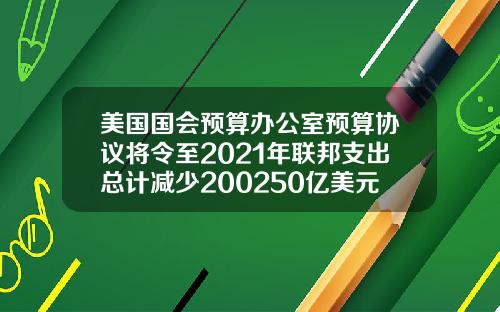 美国国会预算办公室预算协议将令至2021年联邦支出总计减少200250亿美元