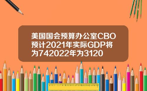 美国国会预算办公室CBO预计2021年实际GDP将为742022年为312023年为16