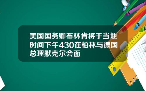 美国国务卿布林肯将于当地时间下午430在柏林与德国总理默克尔会面