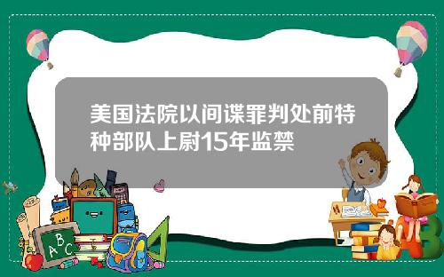 美国法院以间谍罪判处前特种部队上尉15年监禁