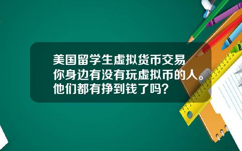 美国留学生虚拟货币交易 你身边有没有玩虚拟币的人。他们都有挣到钱了吗？