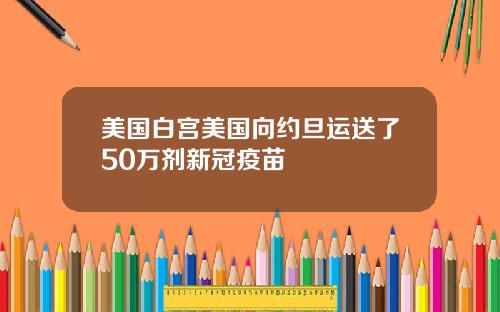 美国白宫美国向约旦运送了50万剂新冠疫苗