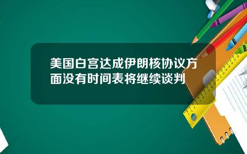 美国白宫达成伊朗核协议方面没有时间表将继续谈判