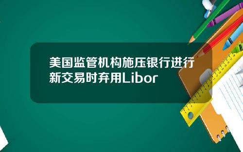 美国监管机构施压银行进行新交易时弃用Libor