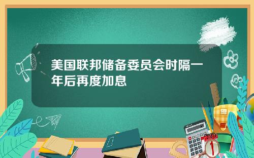 美国联邦储备委员会时隔一年后再度加息