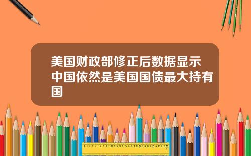 美国财政部修正后数据显示中国依然是美国国债最大持有国