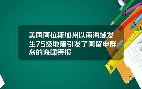 美国阿拉斯加州以南海域发生75级地震引发了阿留申群岛的海啸警报