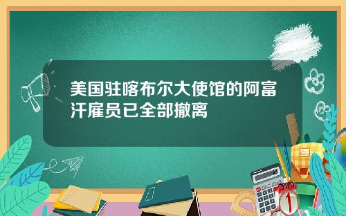 美国驻喀布尔大使馆的阿富汗雇员已全部撤离