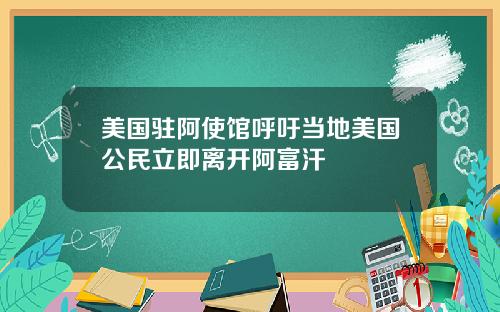 美国驻阿使馆呼吁当地美国公民立即离开阿富汗