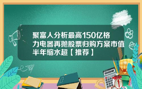 聚富人分析最高150亿格力电器再抛股票归购方案市值半年缩水超【推荐】