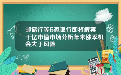 邮储行等6家银行即将解禁千亿市值市场分析年末涨季机会大于风险