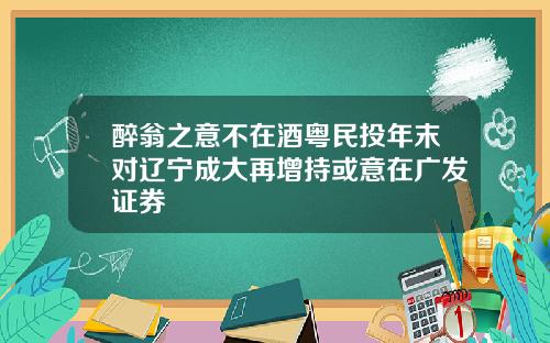 醉翁之意不在酒粤民投年末对辽宁成大再增持或意在广发证券